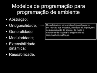 Modelos de programação para
programação de ambiente
● Abstração;
● Ortogonalidade;
● Generalidade;
● Modularidade;
● Extensibilidade
dinâmica;
● Reusabilidade.
O modelo deve ser o mais ortogonal possível
em relação aos modelos, arquiteturas, linguagens
de programação do agente, de modo a
naturalmente suportar a engenharia de
sistemas heterogêneos.
 