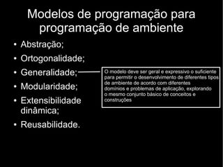 Modelos de programação para
programação de ambiente
● Abstração;
● Ortogonalidade;
● Generalidade;
● Modularidade;
● Extensibilidade
dinâmica;
● Reusabilidade.
O modelo deve ser geral e expressivo o suficiente
para permitir o desenvolvimento de diferentes tipos
de ambiente de acordo com diferentes
domínios e problemas de aplicação, explorando
o mesmo conjunto básico de conceitos e
construções
 