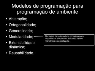 Modelos de programação para
programação de ambiente
● Abstração;
● Ortogonalidade;
● Generalidade;
● Modularidade;
● Extensibilidade
dinâmica;
● Reusabilidade.
O modelo deve introduzir conceitos para
modularizar ambientes, evitando visões
monolítica e centralizada.
 