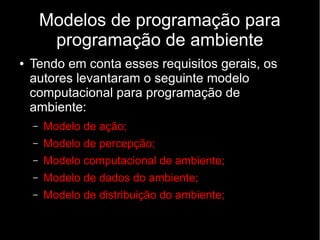 Modelos de programação para
programação de ambiente
● Tendo em conta esses requisitos gerais, os
autores levantaram o seguinte modelo
computacional para programação de
ambiente:
– Modelo de ação;
– Modelo de percepção;
– Modelo computacional de ambiente;
– Modelo de dados do ambiente;
– Modelo de distribuição do ambiente;
 