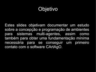 Objetivo
Estes slides objetivam documentar um estudo
sobre a concepção e programação de ambientes
para sistemas multi-agentes, assim como
também para obter uma fundamentação mínima
necessária para se conseguir um primeiro
contato com o software CArtAgO.
 