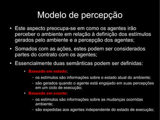 Modelo de percepção
● Este aspecto preocupa-se em como os agentes irão
perceber o ambiente em relação à definição dos estímulos
gerados pelo ambiente e a percepção dos agentes;
● Somados com as ações, estes podem ser considerados
partes do contrato com os agentes;
● Essencialmente duas semânticas podem ser definidas:
● Baseado em estado:
– os estímulos são informações sobre o estado atual do ambiente;
– são gerados quando o agente está engajado em suas percepções
em um ciclo de execução;
● Baseado em evento:
– os estímulos são informações sobre as mudanças ocorridas
ambiente;
– são expedidas aos agentes independente do estado de execução;
 
