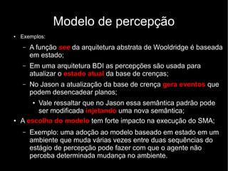 Modelo de percepção
● Exemplos:
– A função see da arquitetura abstrata de Wooldridge é baseada
em estado;
– Em uma arquitetura BDI as percepções são usada para
atualizar o estado atual da base de crenças;
– No Jason a atualização da base de crença gera eventos que
podem desencadear planos;
● Vale ressaltar que no Jason essa semântica padrão pode
ser modificada injetando uma nova semântica;
● A escolha do modelo tem forte impacto na execução do SMA;
– Exemplo: uma adoção ao modelo baseado em estado em um
ambiente que muda várias vezes entre duas sequências do
estágio de percepção pode fazer com que o agente não
perceba determinada mudança no ambiente.
 