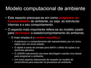 Modelo computacional de ambiente
● Este aspecto preocupa-se em como programar as
funcionalidade do ambiente, ou seja, as estruturas
internas e o seu comportamento;
● O aspecto mais importante refere-se ao modelo usado
para decompor o estado/comportamento do ambiente;
– O mais simples é o modelo monolítico;
● A estrutura e o comportamento são representados por um único
objeto com um único estado;
● O objeto é ponto de entrada para definir o efeito de ações e os
estímulos gerados;
● O JASON nativamente usa essa abordagem usando uma classe
para programar o ambiente;
● Um outro aspecto relacionado diz respeito ao modelo de
concorrência para executar os processos do ambiente;
 