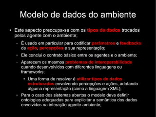Modelo de dados do ambiente
● Este aspecto preocupa-se com os tipos de dados trocados
pelos agente com o ambiente;
– É usado em particular para codificar parâmetros e feedbacks
de ação, percepções e sua representação;
– Ele conclui o contrato básico entre os agentes e o ambiente;
– Aparecem os mesmos problemas de interoperabilidade
quando desenvolvidos com diferentes linguagens ou
frameworks;
● Uma forma de resolver é utilizar tipos de dados
estruturados envolvendo percepções e ações, adotando
alguma representação (como a linguagem XML);
– Para o caso dos sistemas abertos o modelo deve definir
ontologias adequadas para explicitar a semântica dos dados
envolvidos na interação agente-ambiente;
 