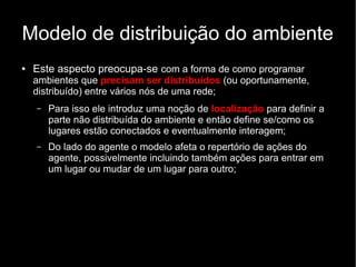 Modelo de distribuição do ambiente
● Este aspecto preocupa-se com a forma de como programar
ambientes que precisam ser distribuídos (ou oportunamente,
distribuído) entre vários nós de uma rede;
– Para isso ele introduz uma noção de localização para definir a
parte não distribuída do ambiente e então define se/como os
lugares estão conectados e eventualmente interagem;
– Do lado do agente o modelo afeta o repertório de ações do
agente, possivelmente incluindo também ações para entrar em
um lugar ou mudar de um lugar para outro;
 