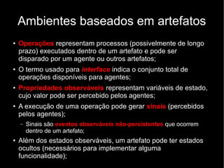 Ambientes baseados em artefatos
● Operações representam processos (possivelmente de longo
prazo) executados dentro de um artefato e pode ser
disparado por um agente ou outros artefatos;
● O termo usado para interface indica o conjunto total de
operações disponíveis para agentes;
● Propriedades observáveis representam variáveis de estado,
cujo valor pode ser percebido pelos agentes;
● A execução de uma operação pode gerar sinais (percebidos
pelos agentes);
– Sinais são eventos observáveis não-persistentes que ocorrem
dentro de um artefato;
● Além dos estados observáveis, um artefato pode ter estados
ocultos (necessários para implementar alguma
funcionalidade);
 