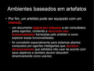Ambientes baseados em artefatos
● Por fim, um artefato pode ser equipado com um
manual;
– um documento legível por máquina a ser consultados
pelos agentes, contendo a descrição das
funcionalidades fornecidas pelo artefato e como
explorar essas funcionalidades;
– foi concebido especialmente para sistemas abertos
compostos por agentes inteligentes que decidem
dinamicamente que artefatos irão usar de acordo com
seus objetivos e também devem descobrir
dinamicamente como usá-los;
 