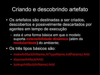 Criando e descobrindo artefato
● Os artefatos são destinadas a ser criados,
descobertos e possivelmente descartados por
agentes em tempo de execução
– esta é uma forma básica em que o modelo
suporta extensibilidade dinâmica (além da
modularidade) do ambiente;
● Os três tipos básicos são:
– makeArtifact(ArName,ArTypeName,InitParams):ArId
– disposeArtifact(ArId)
– lookupArtifact(ArName):ArId
 