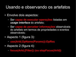Usando e observando os artefatos
● Envolve dois aspectos:
– Ser capaz de executar operações listadas em
usage interface do artefato;
– Ser capaz de perceber informações observáveis
do artefato em termos de propriedades e eventos
observáveis;
● Aspecto 1 (figura 3):
– use(ArId,OpName(Params)):OpRes
● Aspecto 2 (figura 4):
– focus(ArId,{Filter}) (ou stopFocus(ArId))
 