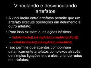 Vinculando e desvinculando
artefatos
● A vinculação entre artefatos permite que um
artefato execute operações em detrimento a
outro artefato;
● Para isso existem duas ações básicas:
– linkArtifacts(LinkingArId,LinkedArId{,Port})
– unlinkArtifacts(LinkingArId,LinkedArId)
● Isso permite que agentes componham
dinamicamente artefatos complexos através
de simples ligações entre eles, criando redes
de artefatos;
 