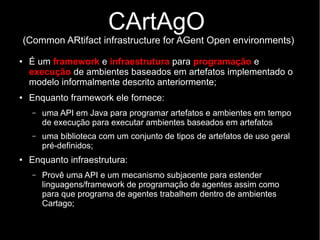 CArtAgO
(Common ARtifact infrastructure for AGent Open environments)
● É um framework e infraestrutura para programação e
execução de ambientes baseados em artefatos implementado o
modelo informalmente descrito anteriormente;
● Enquanto framework ele fornece:
– uma API em Java para programar artefatos e ambientes em tempo
de execução para executar ambientes baseados em artefatos
– uma biblioteca com um conjunto de tipos de artefatos de uso geral
pré-definidos;
● Enquanto infraestrutura:
– Provê uma API e um mecanismo subjacente para estender
linguagens/framework de programação de agentes assim como
para que programa de agentes trabalhem dentro de ambientes
Cartago;
 