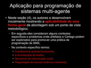 Aplicação para programação de
sistemas multi-agente
● Neste seção (4), os autores a desenvolvem
inicialmente mostrando a aplicabilidade de uma
forma geral da abordagem sob um ponto de vista
metodológico;
– Em seguida eles consideram alguns contextos
específicos e problemas onde artefatos e Cartago podem
ser explorados para promover uma prática de
programação de SMA;
– No contexto específico temos:
● O problema do produtor/consumidor;
● A sincronização de tarefas;
● Mecanismo de comunicação social;
● Programação de recursos (internos e externos);
 