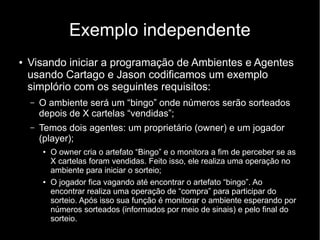Exemplo independente
● Visando iniciar a programação de Ambientes e Agentes
usando Cartago e Jason codificamos um exemplo
simplório com os seguintes requisitos:
– O ambiente será um “bingo” onde números serão sorteados
depois de X cartelas “vendidas”;
– Temos dois agentes: um proprietário (owner) e um jogador
(player);
● O owner cria o artefato “Bingo” e o monitora a fim de perceber se as
X cartelas foram vendidas. Feito isso, ele realiza uma operação no
ambiente para iniciar o sorteio;
● O jogador fica vagando até encontrar o artefato “bingo”. Ao
encontrar realiza uma operação de “compra” para participar do
sorteio. Após isso sua função é monitorar o ambiente esperando por
números sorteados (informados por meio de sinais) e pelo final do
sorteio.
 