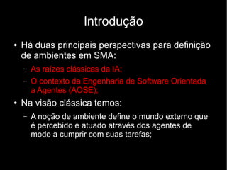 Introdução
● Há duas principais perspectivas para definição
de ambientes em SMA:
– As raízes clássicas da IA;
– O contexto da Engenharia de Software Orientada
a Agentes (AOSE);
● Na visão clássica temos:
– A noção de ambiente define o mundo externo que
é percebido e atuado através dos agentes de
modo a cumprir com suas tarefas;
 