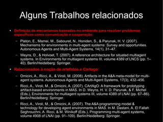 Alguns Trabalhos relacionados
● Definição de mecanismos baseados no ambiente para resolver problemas
específicos como comunicação e cooperação:
– Platon, E., Mamei, M., Sabouret, N., Honiden, S., & Parunak, H. V. (2007).
Mechanisms for environments in multi-agent systems: Survey and opportunities.
Autonomous Agents and Multi-Agent Systems, 14(1), 31–47.
– Weyns, D., & Holvoet, T. (2007). A reference architecture for situated multiagent
systems. In Environments for multiagent systems III, volume 4389 of LNCS (pp. 1–
40). Berlin/Heidelberg: Springer.
● Relacionados à noção de artefatos e Cartago:
– Omicini, A., Ricci, A., & Viroli, M. (2008). Artifacts in the A&A meta-model for multi-
agent systems. Autonomous Agents and Multi-Agent Systems, 17(3), 432–456.
– Ricci, A., Viroli, M., & Omicini, A. (2007). CArtAgO: A framework for prototyping
artifact-based environments in MAS. In D. Weyns, H. V. D. Parunak, & F. Michel
(Eds.), Environments for multiagent systems III, volume 4389 of LNAI (pp. 67–86).
Berlin/Heidelberg: Springer.
– Ricci, A., Viroli, M., & Omicini, A. (2007). The A&A programming model &
technology for developing agent environments in MAS. In M. Dastani, A. El Fallah
Seghrouchni, A. Ricci, & M. Winikoff (Eds.), Programming multi-agent systems,
volume 4908 of LNAI (pp. 91–109). Berlin/Heidelberg: Springer.
 