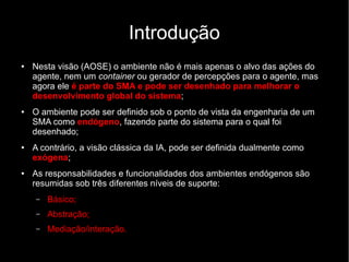 Introdução
● Nesta visão (AOSE) o ambiente não é mais apenas o alvo das ações do
agente, nem um container ou gerador de percepções para o agente, mas
agora ele é parte do SMA e pode ser desenhado para melhorar o
desenvolvimento global do sistema;
● O ambiente pode ser definido sob o ponto de vista da engenharia de um
SMA como endógeno, fazendo parte do sistema para o qual foi
desenhado;
● A contrário, a visão clássica da IA, pode ser definida dualmente como
exógena;
● As responsabilidades e funcionalidades dos ambientes endógenos são
resumidas sob três diferentes níveis de suporte:
– Básico;
– Abstração;
– Mediação/interação.
 