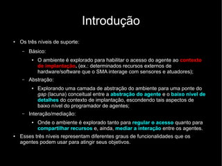 Introdução
● Os três níveis de suporte:
– Básico:
● O ambiente é explorado para habilitar o acesso do agente ao contexto
de implantação. (ex.: determinados recursos externos de
hardware/software que o SMA interage com sensores e atuadores);
– Abstração:
●
Explorando uma camada de abstração do ambiente para uma ponte do
gap (lacuna) conceitual entre a abstração do agente e o baixo nível de
detalhes do contexto de implantação, escondendo tais aspectos de
baixo nível do programador de agentes;
– Interação/mediação:
● Onde o ambiente é explorado tanto para regular o acesso quanto para
compartilhar recursos e, ainda, mediar a interação entre os agentes.
●
Esses três níveis representam diferentes graus de funcionalidades que os
agentes podem usar para atingir seus objetivos.
 