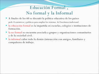 Educación Formal ,  No formal y la Informal <ul><li>A finales de los 60 se discutió la política educativa de los países </...