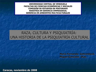 UNIVERSIDAD CENTRAL DE VENEZUELA FACULTAD DE CIENCIAS ECONÓMICAS Y SOCIALES COMISIÓN DE ESTUDIOS DE POSTGRADO MAESTRÍA EN GERENCIA EMPRESARIAL GERENCIA EN AMBIENTES MULTICULTURALES RAZA, CULTURA Y PSIQUIATRÍA:  UNA HISTORIA DE LA PSIQUIATRÍA CULTURAL María Fernanda  Gehrenbeck. Miguel González   Díaz. Caracas, noviembre de 2008 