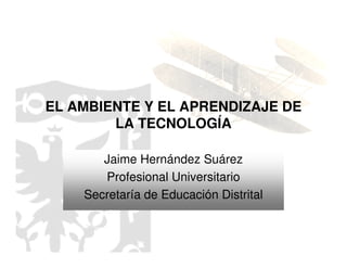 EL AMBIENTE Y EL APRENDIZAJE DE
        LA TECNOLOGÍA

       Jaime Hernández Suárez
       Profesional Universitario
    Secretaría de Educación Distrital
 