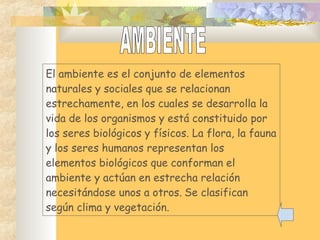 El ambiente es el conjunto de elementos
naturales y sociales que se relacionan
estrechamente, en los cuales se desarrolla la
vida de los organismos y está constituido por
los seres biológicos y físicos. La flora, la fauna
y los seres humanos representan los
elementos biológicos que conforman el
ambiente y actúan en estrecha relación
necesitándose unos a otros. Se clasifican
según clima y vegetación.