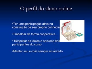 O perfil do aluno online Ter uma participação ativa na construção de seu próprio conhecimento. Trabalhar de forma cooperativa. Respeitar as idéias e opiniões dos participantes do curso. Manter seu e-mail sempre atualizado. 
