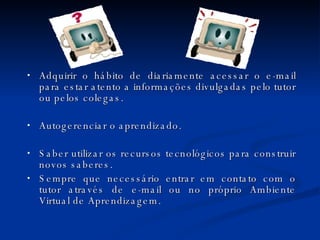 Adquirir o hábito de diariamente acessar o e-mail para estar atento a informações divulgadas pelo tutor ou pelos colegas. Autogerenciar o aprendizado. Saber utilizar os recursos tecnológicos para construir novos saberes. Sempre que necessário entrar em contato com o tutor através de e-mail ou no próprio Ambiente Virtual de Aprendizagem. 