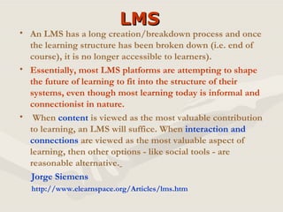 LMS An LMS has a long creation/breakdown process and once the learning structure has been broken down (i.e. end of course), it is no longer accessible to learners).   Essentially, most LMS platforms are attempting to shape the future of learning to fit into the structure of their systems, even though most learning today is informal and connectionist in nature. When  content  is viewed as the most valuable contribution to learning, an LMS will suffice. When  interaction and connections  are viewed as the most valuable aspect of learning, then other options - like social tools - are reasonable alternative.   Jorge Siemens http://www.elearnspace.org/Articles/lms.htm 