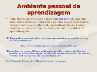 Ambiente pessoal de aprendizagem Para alguns autores esse é mais um  conceito  do que um ambiente e procura  fomentar a aprendizagem para toda a vida,aprendizagem informal,  aprendizagem vista como processo e não só como resultado, diferentes estilos de aprendizagem: “ PLEs provide learners with their own spaces undertheir own control to develop and share their ideas.” http://www.elearningeuropa.info/files/media/media11561.pdf “ Rather than integrating different tools into a centralized system, the idea is to provide the learner with a myriad of tools and hand over control to her to select, combine and use the tools the way she deems fit.”.  http://edutechwiki.unige.ch/en/Personal_learning_environment 