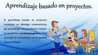 El aprendizaje basado en proyectos
constituye un abordaje constructivista
del aprendizaje. Los estudiantes trabajan
en proyectos o problemas abiertos. Está
centrado en el estudiante con el docente
como facilitador.
 