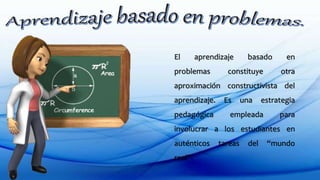 El aprendizaje basado en
problemas constituye otra
aproximación constructivista del
aprendizaje. Es una estrategia
pedagógica empleada para
involucrar a los estudiantes en
auténticos tareas del “mundo
real”.
 