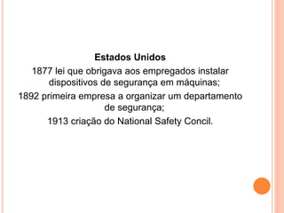Estados Unidos 
1877 lei que obrigava aos empregados instalar 
dispositivos de segurança em máquinas; 
1892 primeira empresa a organizar um departamento 
de segurança; 
1913 criação do National Safety Concil. 
 