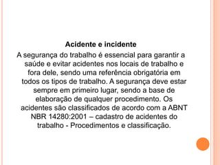 Acidente e incidente 
A segurança do trabalho é essencial para garantir a 
saúde e evitar acidentes nos locais de trabalho e 
fora dele, sendo uma referência obrigatória em 
todos os tipos de trabalho. A segurança deve estar 
sempre em primeiro lugar, sendo a base de 
elaboração de qualquer procedimento. Os 
acidentes são classificados de acordo com a ABNT 
NBR 14280:2001 – cadastro de acidentes do 
trabalho - Procedimentos e classificação. 
 