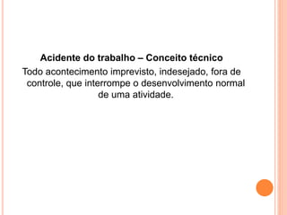 Acidente do trabalho – Conceito técnico 
Todo acontecimento imprevisto, indesejado, fora de 
controle, que interrompe o desenvolvimento normal 
de uma atividade. 
 