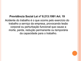 Previdência Social Lei nº 8.213:1991 Art. 19 
Acidente do trabalho é o que ocorre pelo exercício do 
trabalho a serviço da empresa, provocando lesão 
corporal ou perturbação funcional que cause a 
morte, perda, redução permanente ou temporária 
da capacidade para o trabalho. 
 