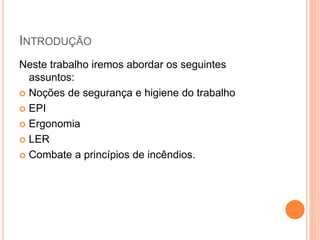 INTRODUÇÃO 
Neste trabalho iremos abordar os seguintes 
assuntos: 
 Noções de segurança e higiene do trabalho 
 EPI 
 Ergonomia 
 LER 
 Combate a princípios de incêndios. 
 