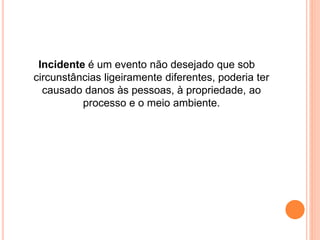 Incidente é um evento não desejado que sob 
circunstâncias ligeiramente diferentes, poderia ter 
causado danos às pessoas, à propriedade, ao 
processo e o meio ambiente. 
 