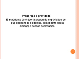Proporção e gravidade 
É importante conhecer a proporção e gravidade em 
que ocorrem os acidentes, pois mostra-nos a 
dimensão dessas ocorrências. 
 
