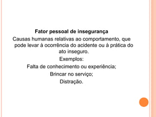 Fator pessoal de insegurança 
Causas humanas relativas ao comportamento, que 
pode levar à ocorrência do acidente ou à prática do 
ato inseguro. 
Exemplos: 
Falta de conhecimento ou experiência; 
Brincar no serviço; 
Distração. 
 