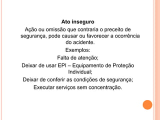 Ato inseguro 
Ação ou omissão que contraria o preceito de 
segurança, pode causar ou favorecer a ocorrência 
do acidente. 
Exemplos: 
Falta de atenção; 
Deixar de usar EPI – Equipamento de Proteção 
Individual; 
Deixar de conferir as condições de segurança; 
Executar serviços sem concentração. 
 
