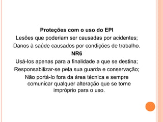 Proteções com o uso do EPI 
Lesões que poderiam ser causadas por acidentes; 
Danos à saúde causados por condições de trabalho. 
NR6 
Usá-los apenas para a finalidade a que se destina; 
Responsabilizar-se pela sua guarda e conservação; 
Não portá-lo fora da área técnica e sempre 
comunicar qualquer alteração que se torne 
impróprio para o uso. 
 