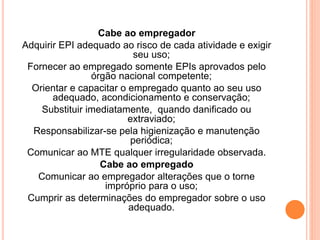 Cabe ao empregador 
Adquirir EPI adequado ao risco de cada atividade e exigir 
seu uso; 
Fornecer ao empregado somente EPIs aprovados pelo 
órgão nacional competente; 
Orientar e capacitar o empregado quanto ao seu uso 
adequado, acondicionamento e conservação; 
Substituir imediatamente, quando danificado ou 
extraviado; 
Responsabilizar-se pela higienização e manutenção 
periódica; 
Comunicar ao MTE qualquer irregularidade observada. 
Cabe ao empregado 
Comunicar ao empregador alterações que o torne 
impróprio para o uso; 
Cumprir as determinações do empregador sobre o uso 
adequado. 
 