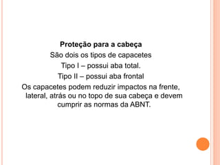 Proteção para a cabeça 
São dois os tipos de capacetes 
Tipo I – possui aba total. 
Tipo II – possui aba frontal 
Os capacetes podem reduzir impactos na frente, 
lateral, atrás ou no topo de sua cabeça e devem 
cumprir as normas da ABNT. 
 