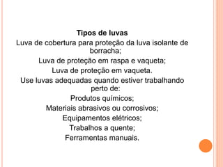 Tipos de luvas 
Luva de cobertura para proteção da luva isolante de 
borracha; 
Luva de proteção em raspa e vaqueta; 
Luva de proteção em vaqueta. 
Use luvas adequadas quando estiver trabalhando 
perto de: 
Produtos químicos; 
Materiais abrasivos ou corrosivos; 
Equipamentos elétricos; 
Trabalhos a quente; 
Ferramentas manuais. 
 
