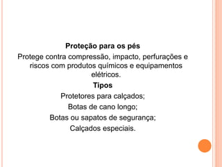 Proteção para os pés 
Protege contra compressão, impacto, perfurações e 
riscos com produtos químicos e equipamentos 
elétricos. 
Tipos 
Protetores para calçados; 
Botas de cano longo; 
Botas ou sapatos de segurança; 
Calçados especiais. 
 