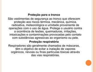 Proteção para o tronco 
São vestimentas de segurança ao tronco que oferecem 
proteção aos riscos térmica, mecânica, química, 
radioativa, meteorológica e umidade proveniente de 
operações com o uso de água. Protege o usuário contra 
a ocorrência de lesões, queimaduras, irritações, 
intoxicações e contaminações provocadas pelo contato 
com substâncias agressivas ao organismo ou pele. 
Proteção respiratória 
Respiradores são geralmente chamados de máscaras, 
têm o objetivo de evitar a inalação de vapores 
orgânicos, névoas ou finas partículas tóxicas através 
das vias respiratórias. 
 