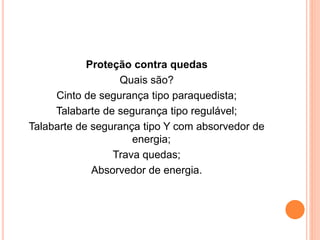 Proteção contra quedas 
Quais são? 
Cinto de segurança tipo paraquedista; 
Talabarte de segurança tipo regulável; 
Talabarte de segurança tipo Y com absorvedor de 
energia; 
Trava quedas; 
Absorvedor de energia. 
 