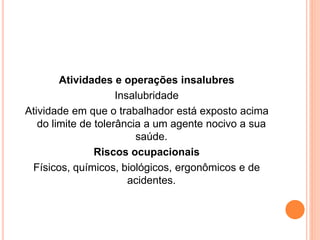 Atividades e operações insalubres 
Insalubridade 
Atividade em que o trabalhador está exposto acima 
do limite de tolerância a um agente nocivo a sua 
saúde. 
Riscos ocupacionais 
Físicos, químicos, biológicos, ergonômicos e de 
acidentes. 
 