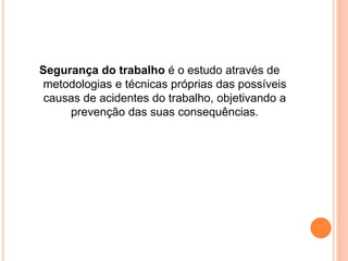 Segurança do trabalho é o estudo através de 
metodologias e técnicas próprias das possíveis 
causas de acidentes do trabalho, objetivando a 
prevenção das suas consequências. 
 